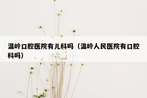 温岭口腔医院有儿科吗（温岭人民医院有口腔科吗）