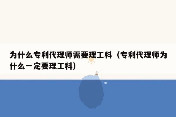 为什么专利代理师需要理工科（专利代理师为什么一定要理工科）