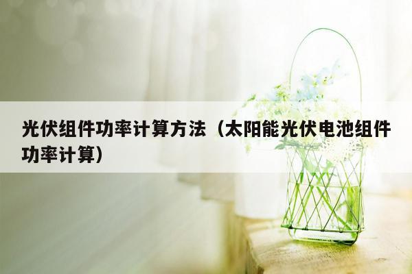 光伏组件功率计算方法（太阳能光伏电池组件功率计算）