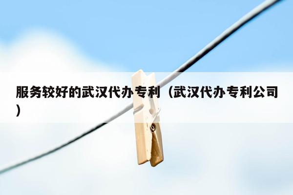 服务较好的武汉代办专利（武汉代办专利公司）