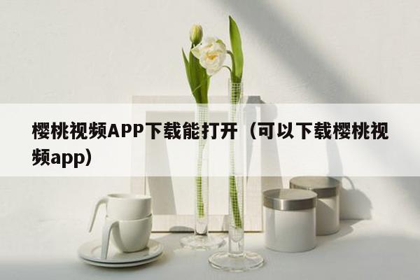 樱桃视频APP下载能打开（可以下载樱桃视频app）