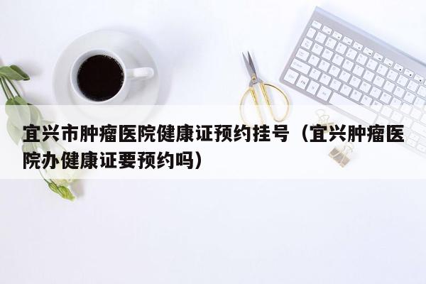 宜兴市肿瘤医院健康证预约挂号（宜兴肿瘤医院办健康证要预约吗）