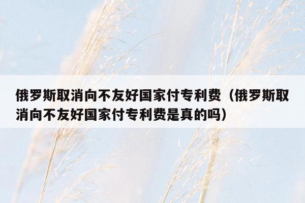 俄罗斯取消向不友好国家付专利费（俄罗斯取消向不友好国家付专利费是真的吗）