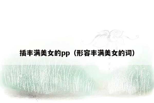 插丰满美女的pp（形容丰满美女的词）