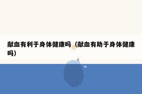 献血有利于身体健康吗（献血有助于身体健康吗）