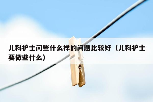 儿科护士问些什么样的问题比较好（儿科护士要做些什么）