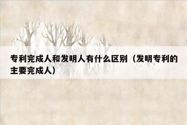 专利完成人和发明人有什么区别（发明专利的主要完成人）