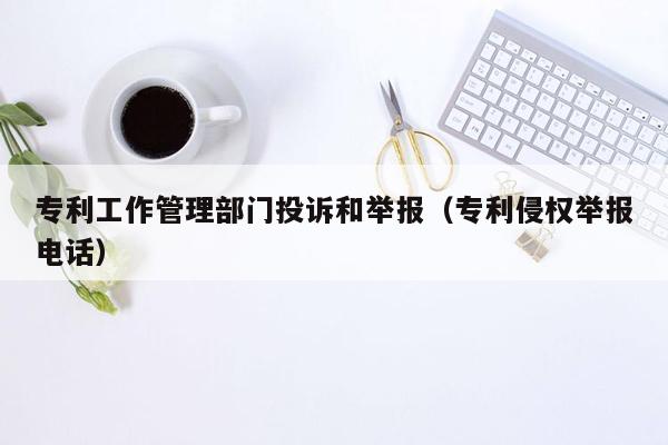 专利工作管理部门投诉和举报（专利侵权举报电话）