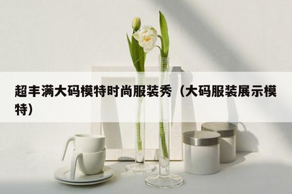 超丰满大码模特时尚服装秀（大码服装展示模特）