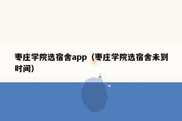 枣庄学院选宿舍app（枣庄学院选宿舍未到时间）