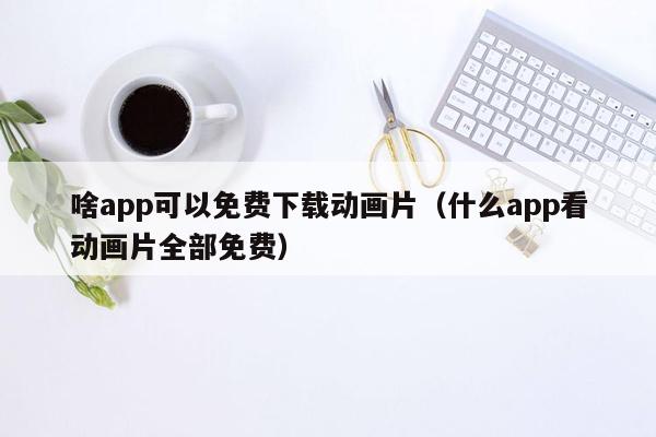 啥app可以免费下载动画片（什么app看动画片全部免费）