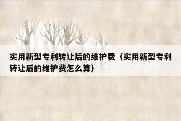 实用新型专利转让后的维护费（实用新型专利转让后的维护费怎么算）