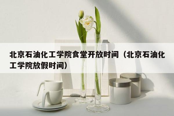 北京石油化工学院食堂开放时间（北京石油化工学院放假时间）