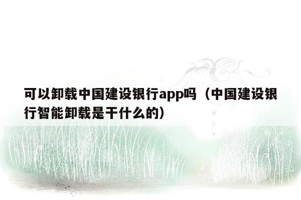 可以卸载中国建设银行app吗（中国建设银行智能卸载是干什么的）