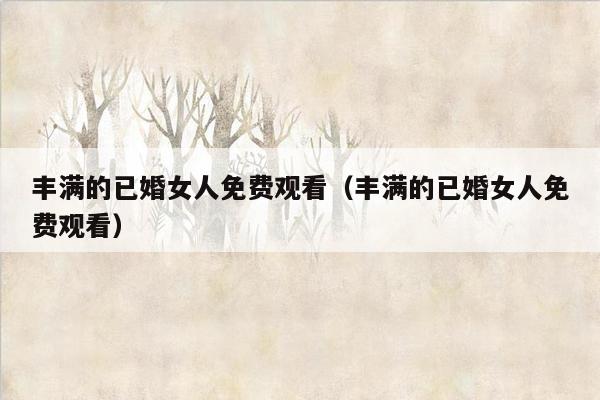 丰满的已婚女人免费观看（丰满的已婚女人免费观看）