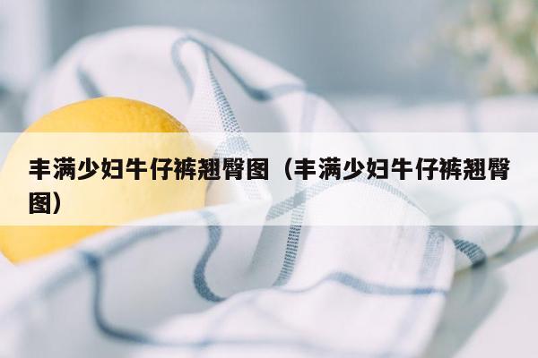 丰满少妇牛仔裤翘臀图（丰满少妇牛仔裤翘臀图）