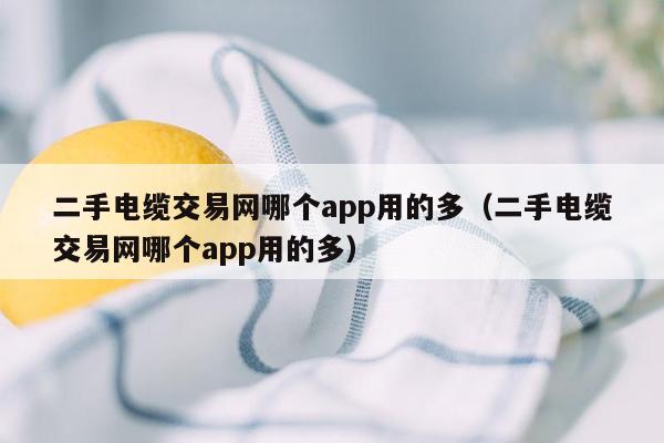 二手电缆交易网哪个app用的多（二手电缆交易网哪个app用的多）