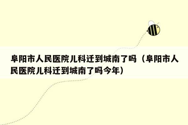 阜阳市人民医院儿科迁到城南了吗（阜阳市人民医院儿科迁到城南了吗今年）