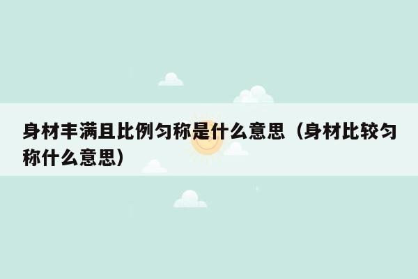 身材丰满且比例匀称是什么意思（身材比较匀称什么意思）