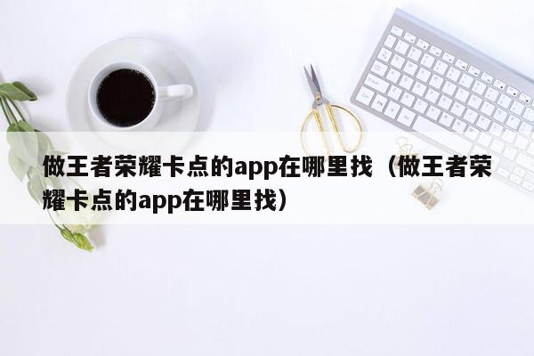 做王者荣耀卡点的app在哪里找（做王者荣耀卡点的app在哪里找）