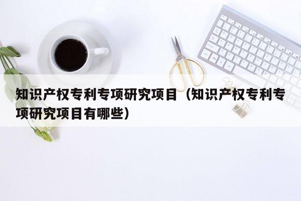 知识产权专利专项研究项目（知识产权专利专项研究项目有哪些）