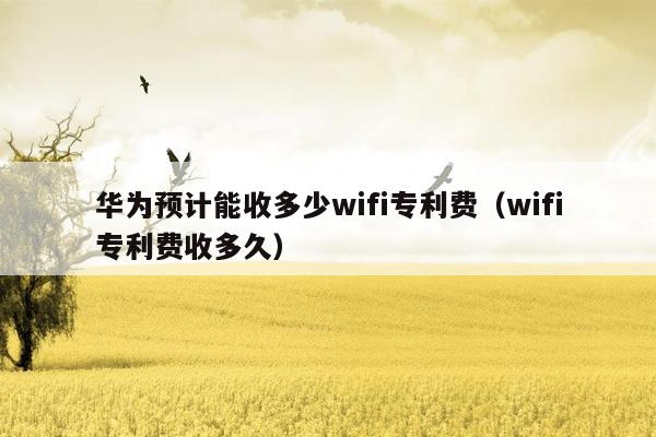 华为预计能收多少wifi专利费（wifi专利费收多久）