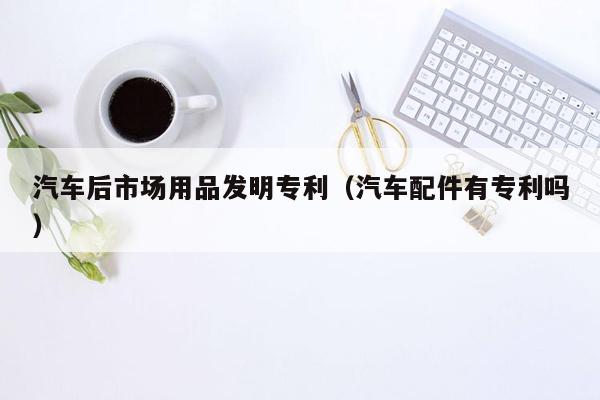 汽车后市场用品发明专利（汽车配件有专利吗）