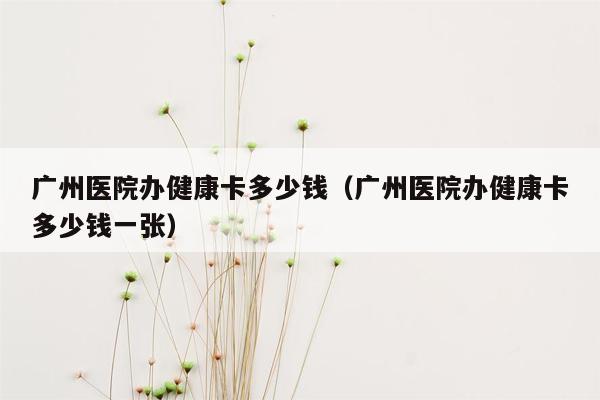 广州医院办健康卡多少钱（广州医院办健康卡多少钱一张）