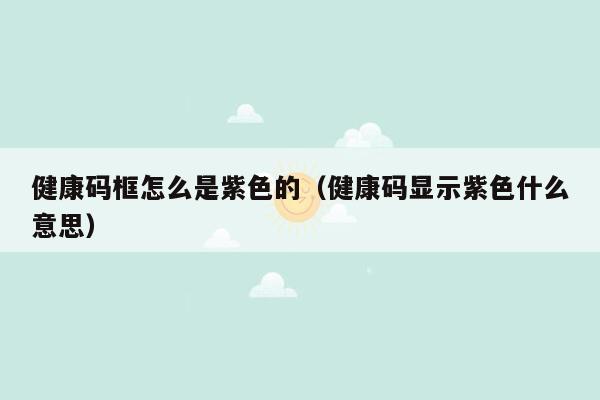 健康码框怎么是紫色的（健康码显示紫色什么意思）