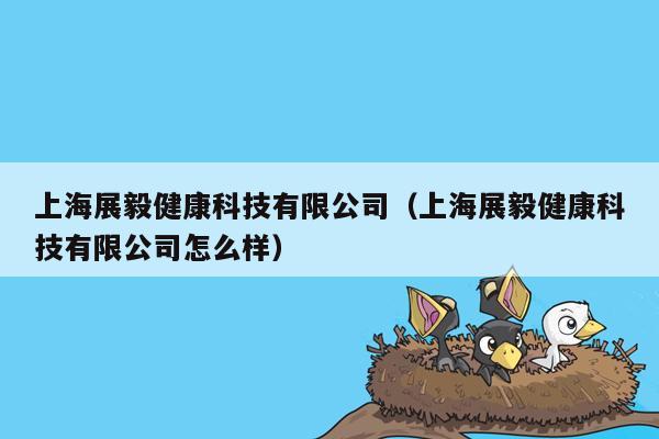 上海展毅健康科技有限公司（上海展毅健康科技有限公司怎么样）