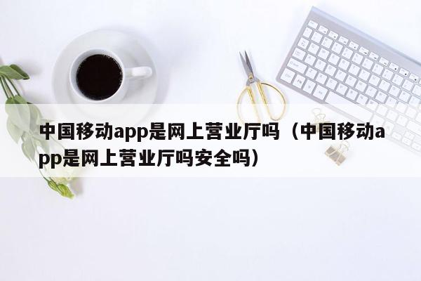 中国移动app是网上营业厅吗（中国移动app是网上营业厅吗安全吗）