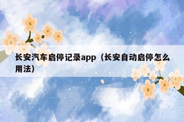 长安汽车启停记录app（长安自动启停怎么用法）