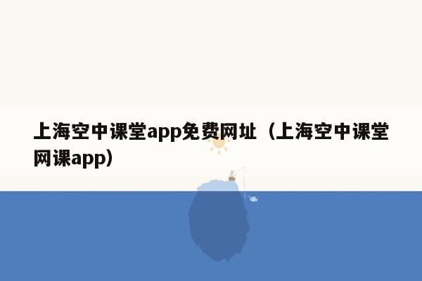 上海空中课堂app免费网址（上海空中课堂网课app）