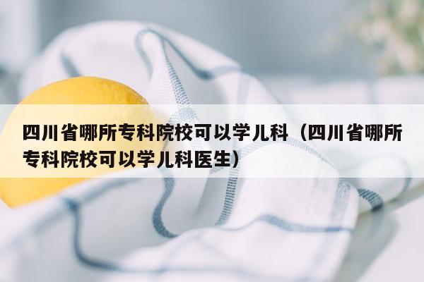 四川省哪所专科院校可以学儿科（四川省哪所专科院校可以学儿科医生）