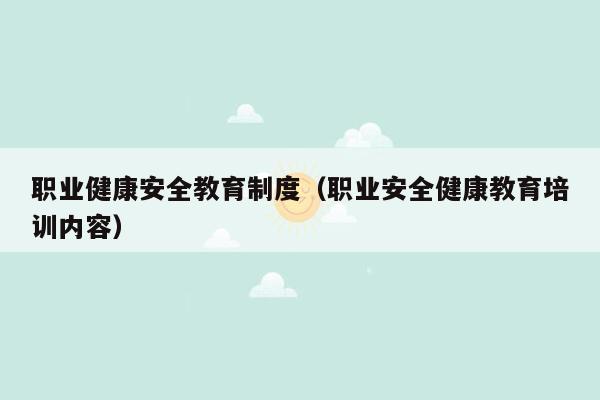 职业健康安全教育制度（职业安全健康教育培训内容）