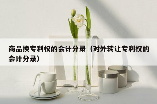 商品换专利权的会计分录（对外转让专利权的会计分录）