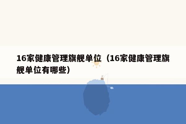 16家健康管理旗舰单位（16家健康管理旗舰单位有哪些）