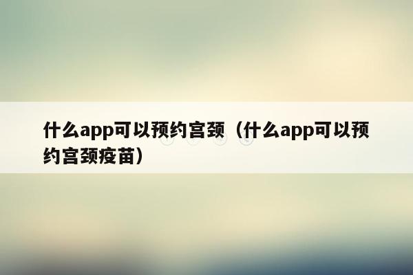 什么app可以预约宫颈（什么app可以预约宫颈疫苗）