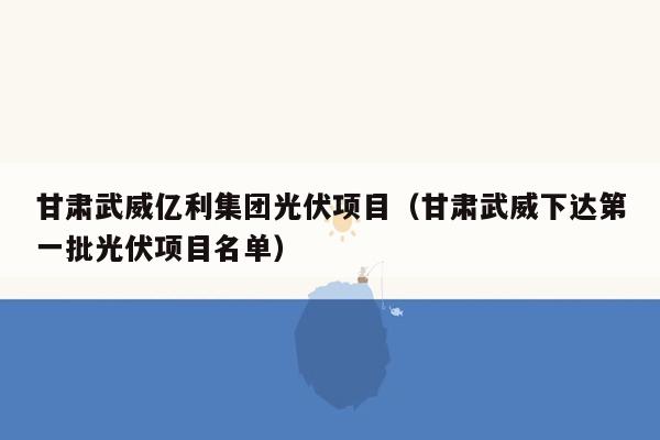 甘肃武威亿利集团光伏项目（甘肃武威下达第一批光伏项目名单）