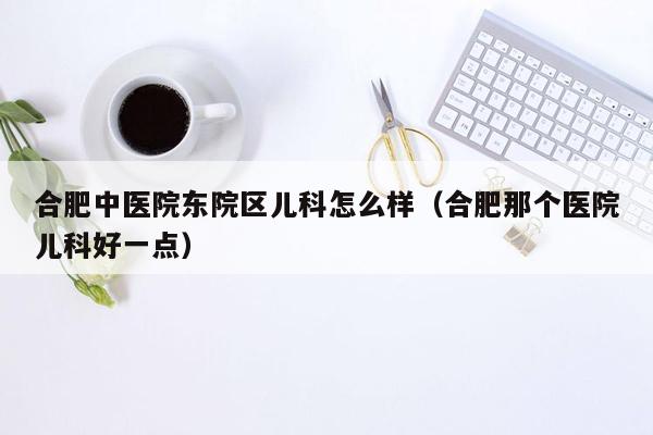 合肥中医院东院区儿科怎么样（合肥那个医院儿科好一点）