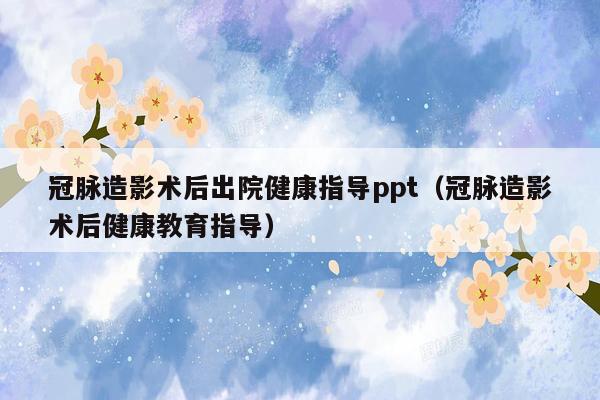 冠脉造影术后出院健康指导ppt（冠脉造影术后健康教育指导）