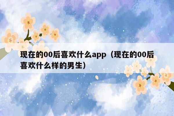 现在的00后喜欢什么app（现在的00后喜欢什么样的男生）