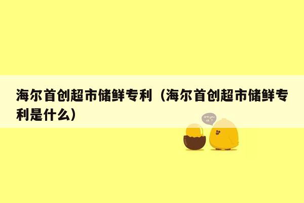 海尔首创超市储鲜专利（海尔首创超市储鲜专利是什么）