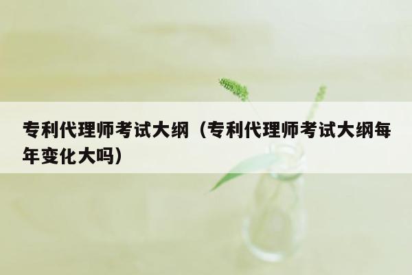 专利代理师考试大纲（专利代理师考试大纲每年变化大吗）