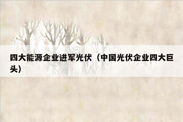 四大能源企业进军光伏（中国光伏企业四大巨头）