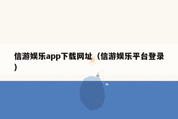 信游娱乐app下载网址（信游娱乐平台登录）