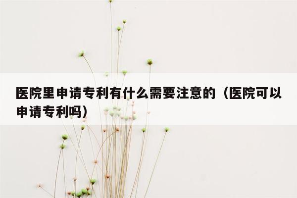 医院里申请专利有什么需要注意的（医院可以申请专利吗）