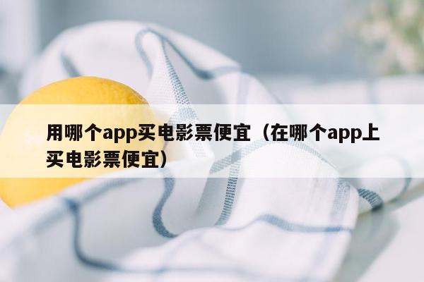 用哪个app买电影票便宜（在哪个app上买电影票便宜）