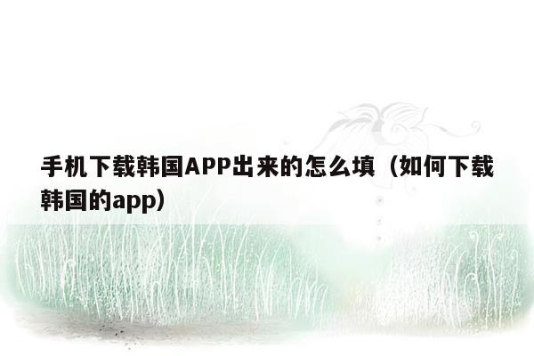 手机下载韩国APP出来的怎么填（如何下载韩国的app）