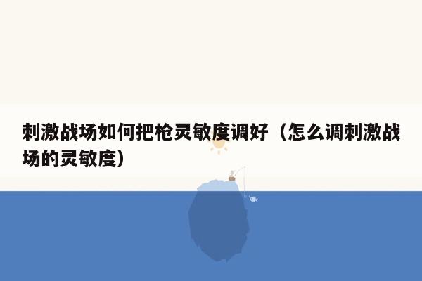 刺激战场如何把枪灵敏度调好（怎么调刺激战场的灵敏度）